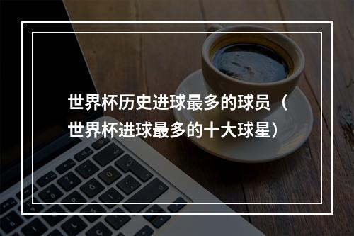 世界杯历史进球最多的球员（世界杯进球最多的十大球星）