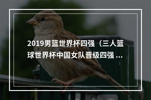 2019男篮世界杯四强（三人篮球世界杯中国女队晋级四强 美国男女队无缘半决赛）