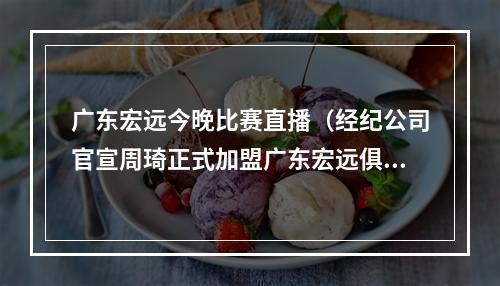广东宏远今晚比赛直播（经纪公司官宣周琦正式加盟广东宏远俱乐部）