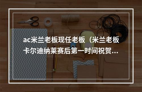 ac米兰老板现任老板（米兰老板卡尔迪纳莱赛后第一时间祝贺球队为你们感到自豪）