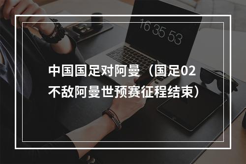 中国国足对阿曼（国足02不敌阿曼世预赛征程结束）