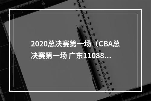 2020总决赛第一场（CBA总决赛第一场 广东11088大胜辽宁）