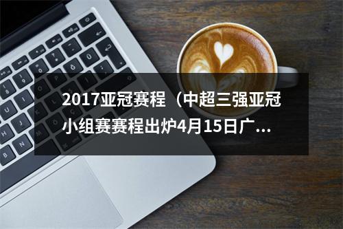 2017亚冠赛程（中超三强亚冠小组赛赛程出炉4月15日广州和泰山率先出战）