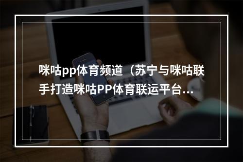 咪咕pp体育频道（苏宁与咪咕联手打造咪咕PP体育联运平台）
