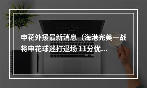 申花外援最新消息（海港完美一战将申花球迷打退场 11分优势夺冠在望 崔麟对不起球迷）