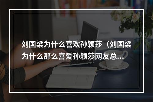 刘国梁为什么喜欢孙颖莎（刘国梁为什么那么喜爱孙颖莎网友总结出几个原因）
