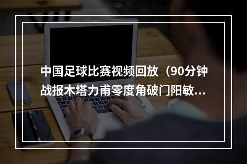 中国足球比赛视频回放（90分钟战报木塔力甫零度角破门阳敏杰送点 中国U20男足11韩国）