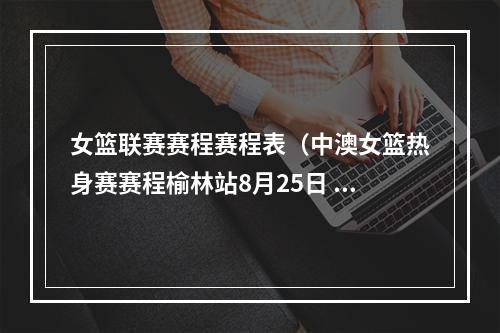 女篮联赛赛程赛程表（中澳女篮热身赛赛程榆林站8月25日 西安站30日 灵武站9月2日）