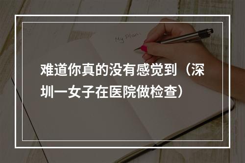 难道你真的没有感觉到（深圳一女子在医院做检查）