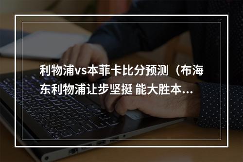 利物浦vs本菲卡比分预测（布海东利物浦让步坚挺 能大胜本菲卡吗）