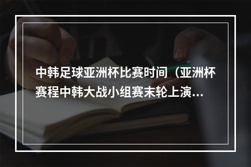 中韩足球亚洲杯比赛时间（亚洲杯赛程中韩大战小组赛末轮上演 或决定小组第1归属）
