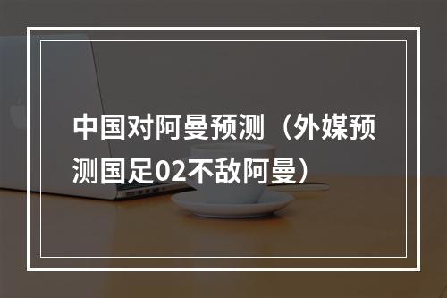 中国对阿曼预测（外媒预测国足02不敌阿曼）