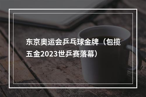 东京奥运会乒乓球金牌（包揽五金2023世乒赛落幕）