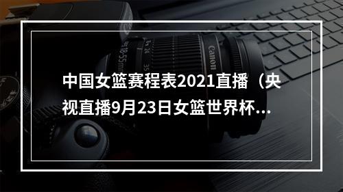 中国女篮赛程表2021直播（央视直播9月23日女篮世界杯赛程出炉）