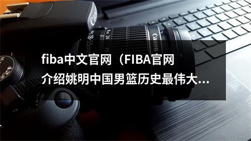 fiba中文官网（FIBA官网介绍姚明中国男篮历史最伟大球员百大得分手38位）