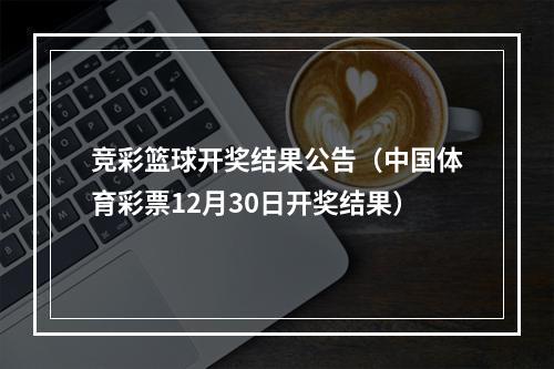 竞彩篮球开奖结果公告（中国体育彩票12月30日开奖结果）