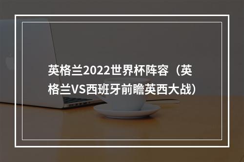 英格兰2022世界杯阵容（英格兰VS西班牙前瞻英西大战）