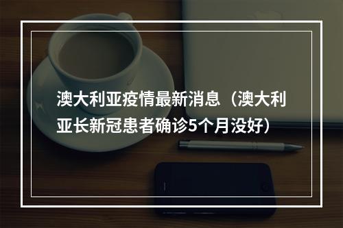 澳大利亚疫情最新消息（澳大利亚长新冠患者确诊5个月没好）