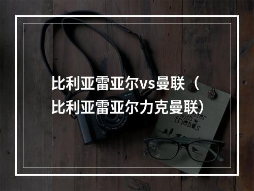 比利亚雷亚尔vs曼联（比利亚雷亚尔力克曼联）