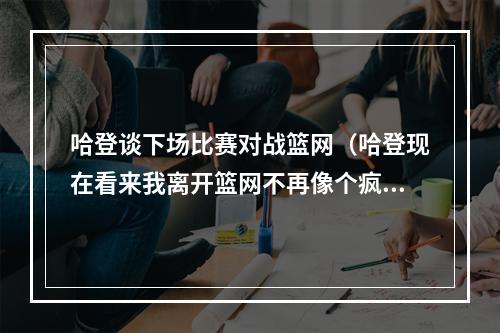 哈登谈下场比赛对战篮网（哈登现在看来我离开篮网不再像个疯子 我清楚发生了什么事）