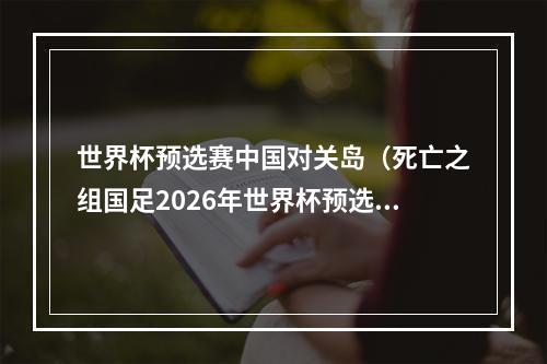 世界杯预选赛中国对关岛（死亡之组国足2026年世界杯预选赛对阵韩国泰国）