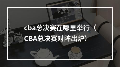 cba总决赛在哪里举行（CBA总决赛对阵出炉）