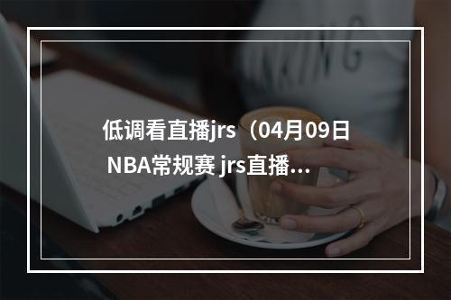 低调看直播jrs（04月09日 NBA常规赛 jrs直播 赛前情报分析掘金vs爵士首发）
