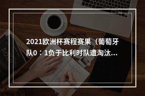 2021欧洲杯赛程赛果（葡萄牙队0∶1负于比利时队遭淘汰 卫冕冠军无缘欧洲杯八强）