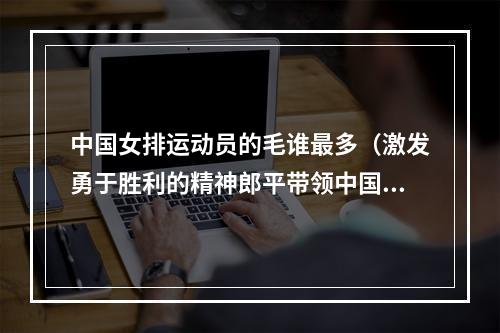 中国女排运动员的毛谁最多（激发勇于胜利的精神郎平带领中国女排到天安门城楼与毛主席合影）
