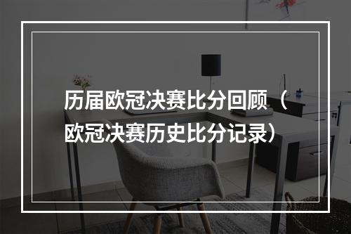 历届欧冠决赛比分回顾（欧冠决赛历史比分记录）