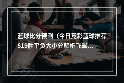 篮球比分预测（今日竞彩篮球推荐819胜平负大小分解析飞翼VS阳光）