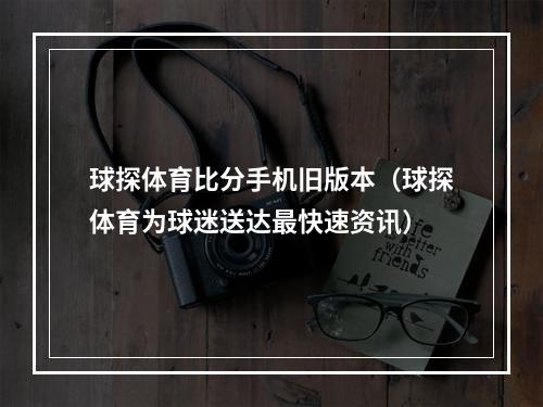 球探体育比分手机旧版本（球探体育为球迷送达最快速资讯）