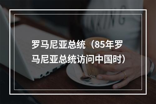 罗马尼亚总统（85年罗马尼亚总统访问中国时）