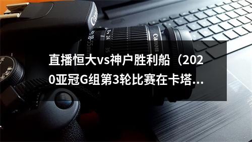 直播恒大vs神户胜利船（2020亚冠G组第3轮比赛在卡塔尔多哈举行 广州恒大13不敌神户胜利船）