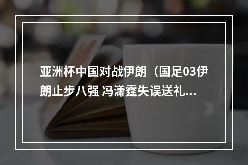 亚洲杯中国对战伊朗（国足03伊朗止步八强 冯潇霆失误送礼塔雷米阿兹蒙建功）