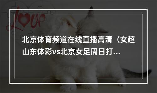 北京体育频道在线直播高清（女超山东体彩vs北京女足周日打响）
