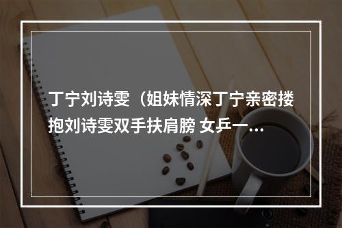 丁宁刘诗雯（姐妹情深丁宁亲密搂抱刘诗雯双手扶肩膀 女乒一姐宠溺小枣太甜）