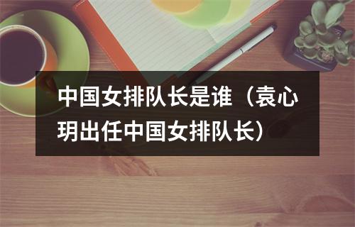 中国女排队长是谁（袁心玥出任中国女排队长）