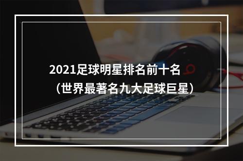 2021足球明星排名前十名（世界最著名九大足球巨星）