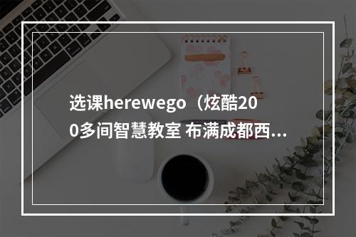 选课herewego（炫酷200多间智慧教室 布满成都西博城16个展馆）