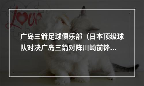 广岛三箭足球俱乐部（日本顶级球队对决广岛三箭对阵川崎前锋）