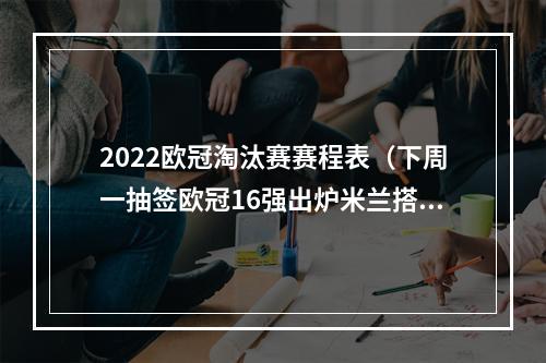 2022欧冠淘汰赛赛程表（下周一抽签欧冠16强出炉米兰搭末班车）