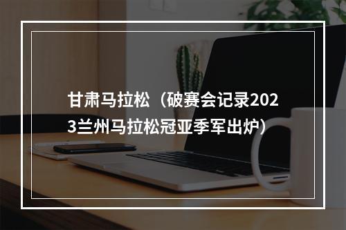 甘肃马拉松（破赛会记录2023兰州马拉松冠亚季军出炉）