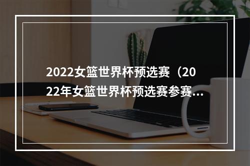 2022女篮世界杯预选赛（2022年女篮世界杯预选赛参赛队伍全部确定）