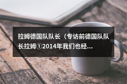拉姆德国队队长（专访前德国队队长拉姆①2014年我们也经历了弱队战平）