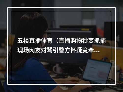 五楼直播体育（直播购物秒变抓捕现场网友对骂引警方怀疑竟牵出女友套路诈骗团伙）