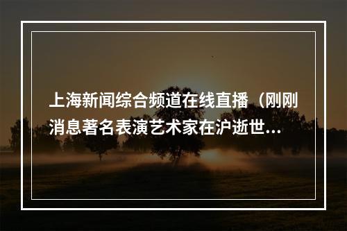 上海新闻综合频道在线直播（刚刚消息著名表演艺术家在沪逝世）