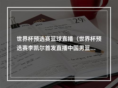 世界杯预选赛篮球直播（世界杯预选赛李凯尔首发直播中国男篮vs意大利全程中文解说回放）