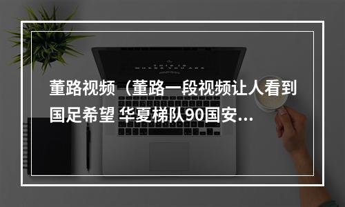 董路视频（董路一段视频让人看到国足希望 华夏梯队90国安 一进球过目难忘）