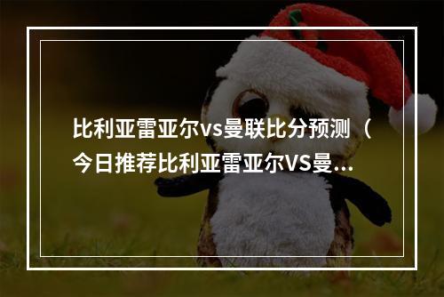 比利亚雷亚尔vs曼联比分预测（今日推荐比利亚雷亚尔VS曼联）